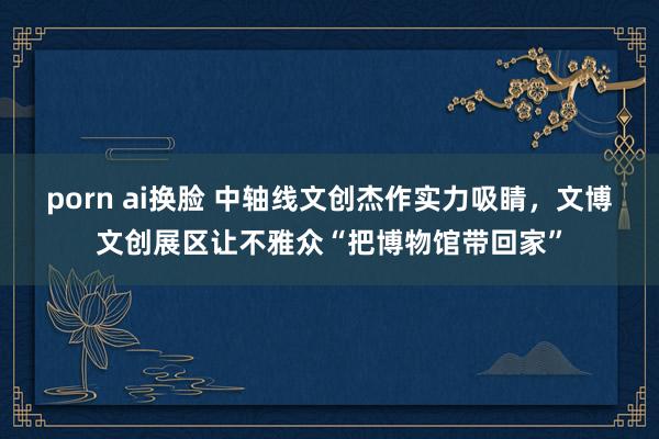 porn ai换脸 中轴线文创杰作实力吸睛，文博文创展区让不雅众“把博物馆带回家”
