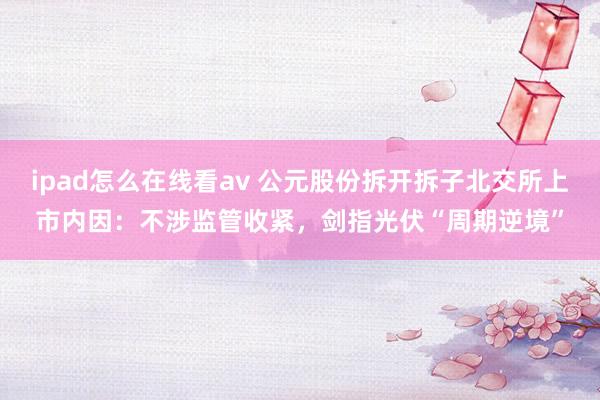 ipad怎么在线看av 公元股份拆开拆子北交所上市内因：不涉监管收紧，剑指光伏“周期逆境”