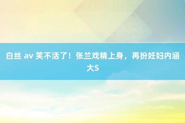 白丝 av 笑不活了！张兰戏精上身，再扮妊妇内涵大S