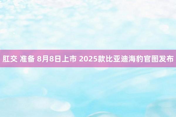 肛交 准备 8月8日上市 2025款比亚迪海豹官图发布