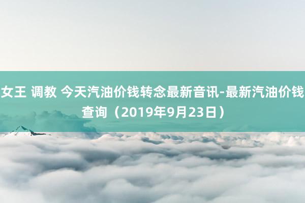 女王 调教 今天汽油价钱转念最新音讯-最新汽油价钱查询（2019年9月23日）