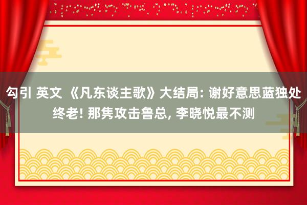 勾引 英文 《凡东谈主歌》大结局: 谢好意思蓝独处终老! 那隽攻击鲁总， 李晓悦最不测