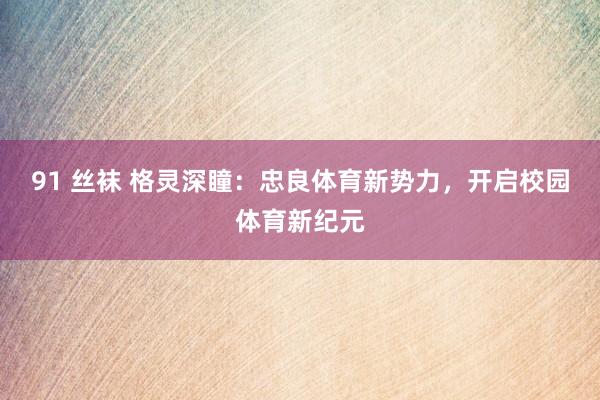 91 丝袜 格灵深瞳：忠良体育新势力，开启校园体育新纪元