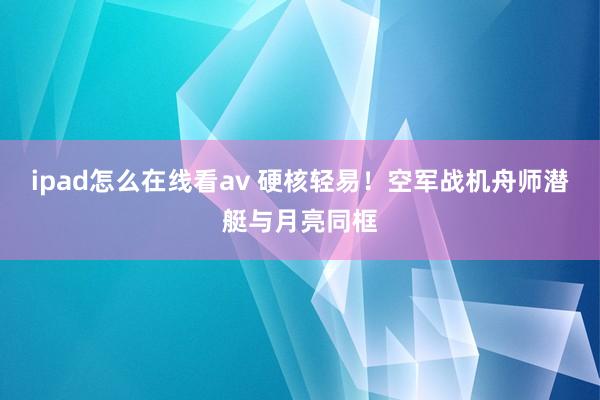 ipad怎么在线看av 硬核轻易！空军战机舟师潜艇与月亮同框