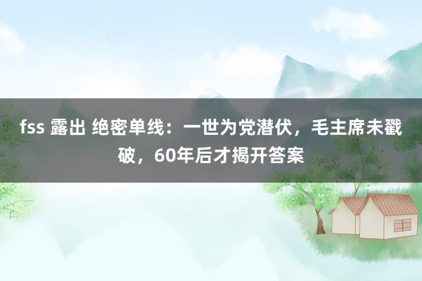 fss 露出 绝密单线：一世为党潜伏，毛主席未戳破，60年后才揭开答案