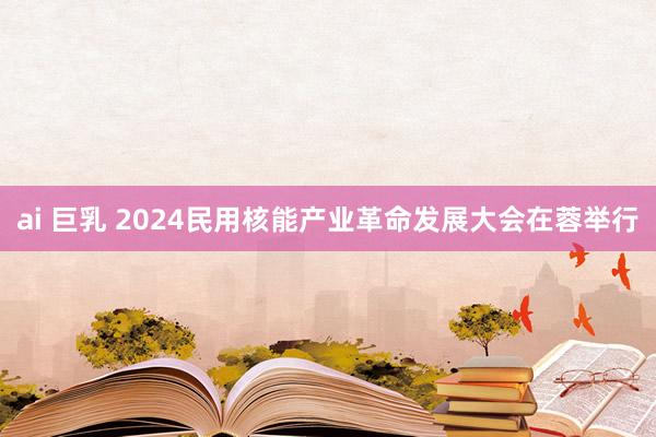 ai 巨乳 2024民用核能产业革命发展大会在蓉举行