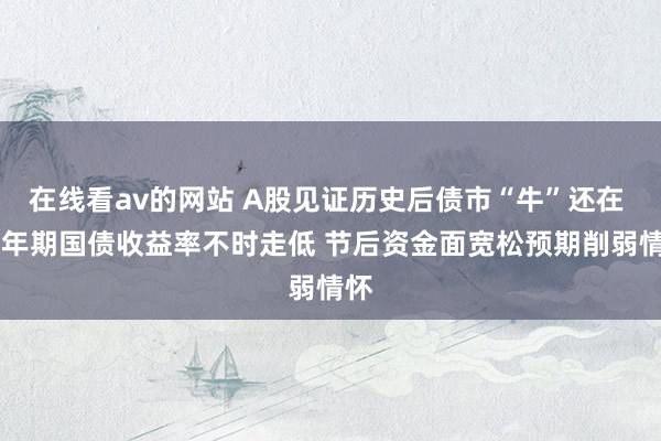 在线看av的网站 A股见证历史后债市“牛”还在 10年期国债收益率不时走低 节后资金面宽松预期削弱情怀