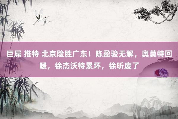 巨屌 推特 北京险胜广东！陈盈骏无解，奥莫特回暖，徐杰沃特累坏，徐昕废了