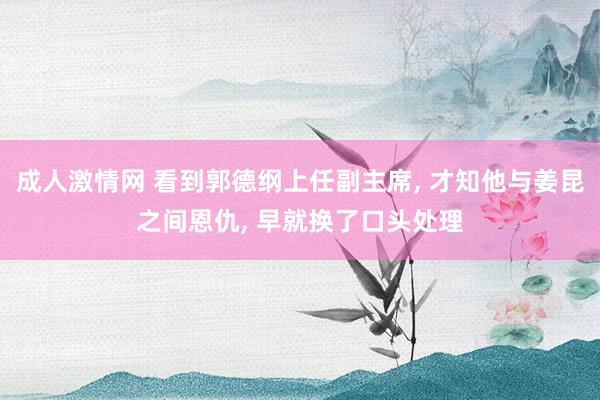 成人激情网 看到郭德纲上任副主席， 才知他与姜昆之间恩仇， 早就换了口头处理