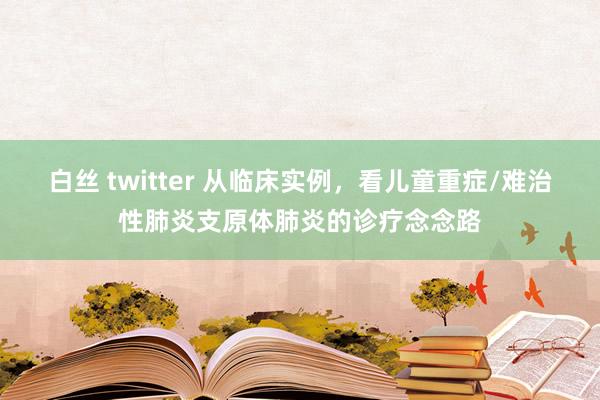 白丝 twitter 从临床实例，看儿童重症/难治性肺炎支原体肺炎的诊疗念念路