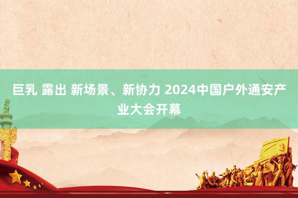 巨乳 露出 新场景、新协力 2024中国户外通安产业大会开幕