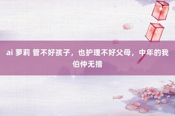ai 萝莉 管不好孩子，也护理不好父母，中年的我伯仲无措