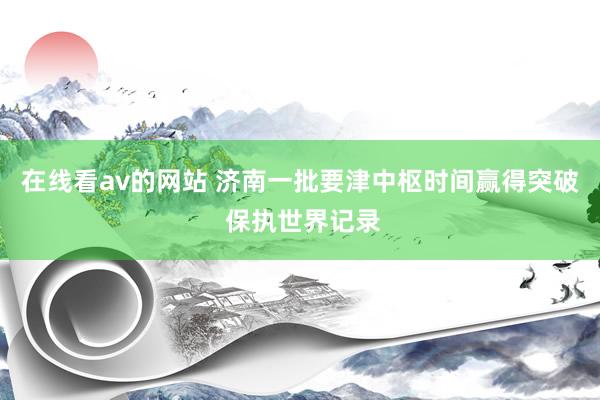 在线看av的网站 济南一批要津中枢时间赢得突破 保执世界记录