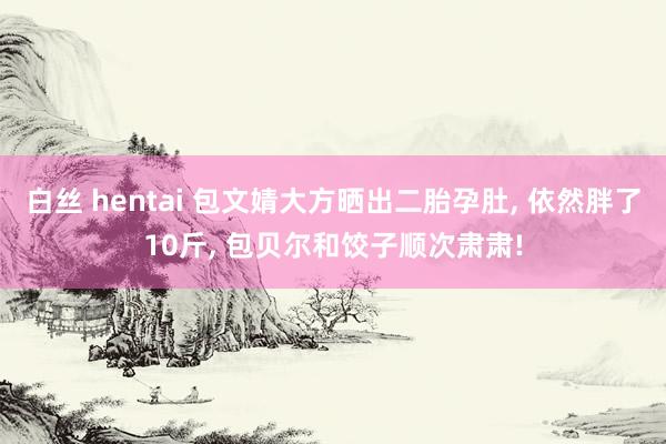 白丝 hentai 包文婧大方晒出二胎孕肚， 依然胖了10斤， 包贝尔和饺子顺次肃肃!
