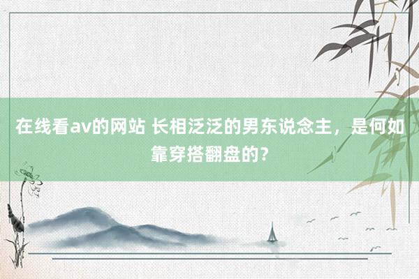 在线看av的网站 长相泛泛的男东说念主，是何如靠穿搭翻盘的？