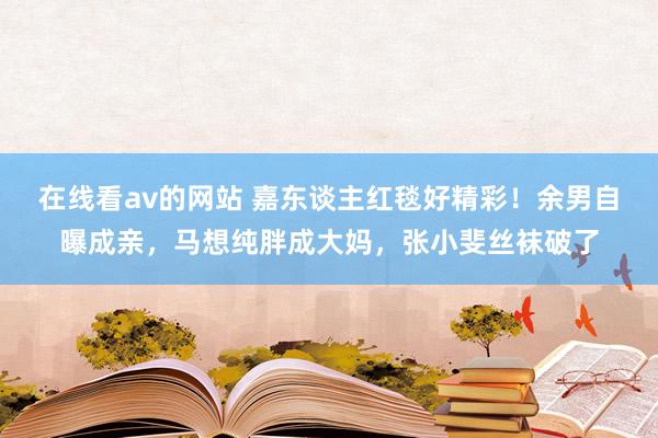 在线看av的网站 嘉东谈主红毯好精彩！余男自曝成亲，马想纯胖成大妈，张小斐丝袜破了