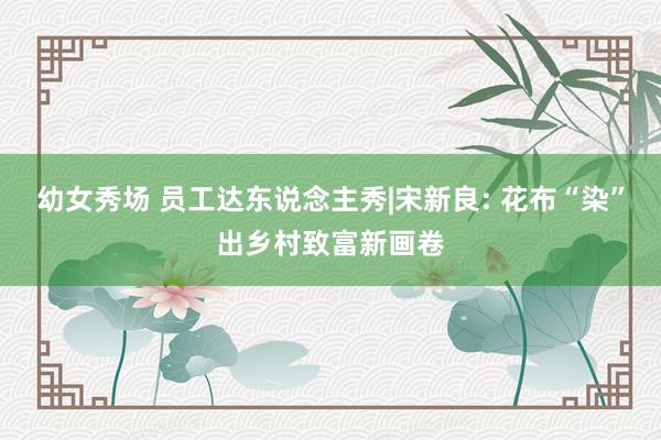 幼女秀场 员工达东说念主秀|宋新良: 花布“染”出乡村致富新画卷