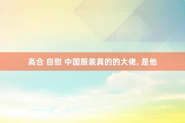 高合 自慰 中国服装真的的大佬， 是他