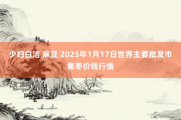 少妇白洁 麻豆 2025年1月17日世界主要批发市集枣价钱行情