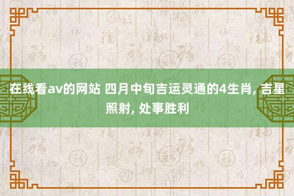 在线看av的网站 四月中旬吉运灵通的4生肖， 吉星照射， 处事胜利