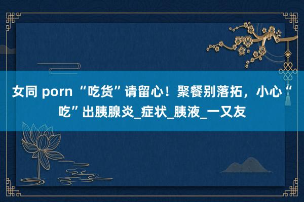 女同 porn “吃货”请留心！聚餐别落拓，小心“吃”出胰腺炎_症状_胰液_一又友