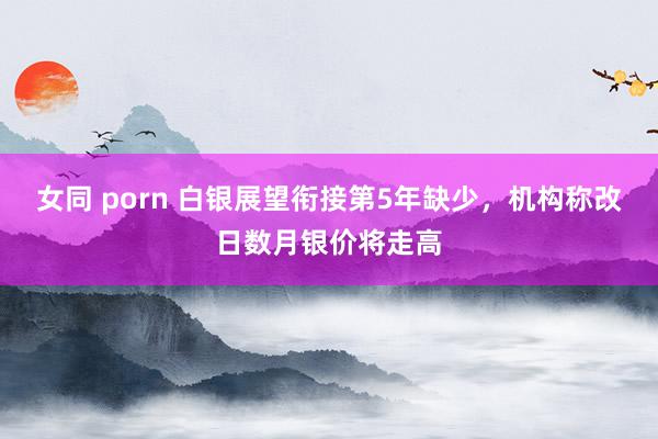 女同 porn 白银展望衔接第5年缺少，机构称改日数月银价将走高