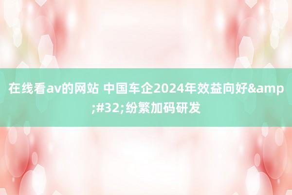 在线看av的网站 中国车企2024年效益向好&#32;纷繁加码研发