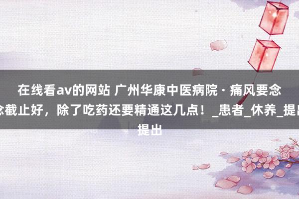在线看av的网站 广州华康中医病院 · 痛风要念念截止好，除了吃药还要精通这几点！_患者_休养_提出