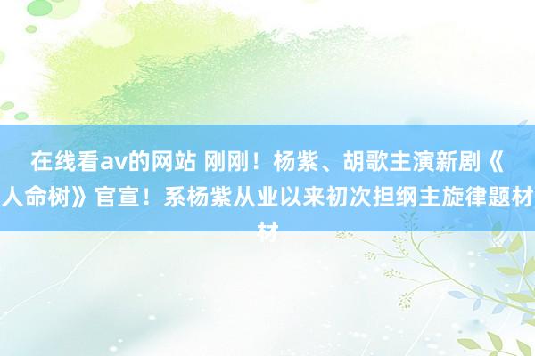 在线看av的网站 刚刚！杨紫、胡歌主演新剧《人命树》官宣！系杨紫从业以来初次担纲主旋律题材