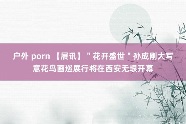 户外 porn 【展讯】＂花开盛世＂孙成刚大写意花鸟画巡展行将在西安无垠开幕