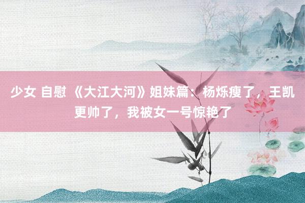 少女 自慰 《大江大河》姐妹篇：杨烁瘦了，王凯更帅了，我被女一号惊艳了