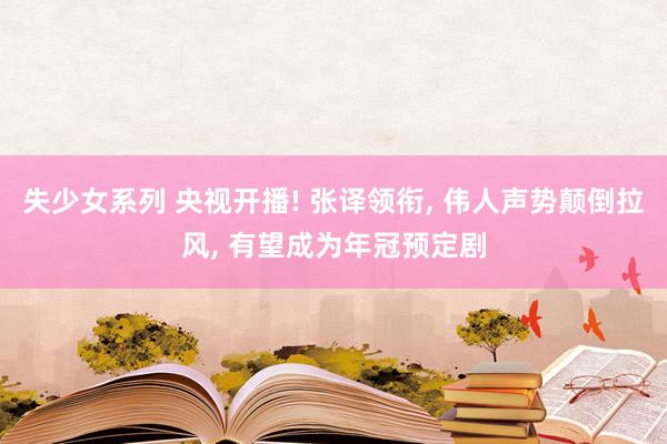 失少女系列 央视开播! 张译领衔， 伟人声势颠倒拉风， 有望成为年冠预定剧