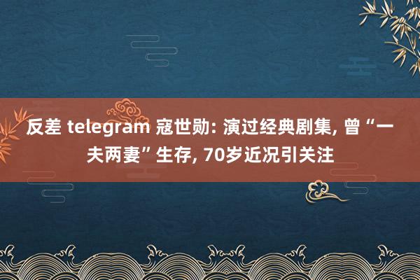 反差 telegram 寇世勋: 演过经典剧集， 曾“一夫两妻”生存， 70岁近况引关注
